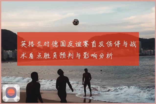 英格兰对德国友谊赛首发伤停与战术看点胜负预判与影响分析