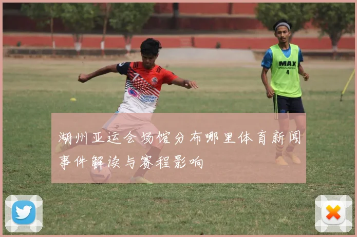 湖州亚运会场馆分布哪里体育新闻事件解读与赛程影响