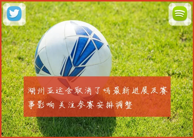 湖州亚运会取消了吗最新进展及赛事影响 关注参赛安排调整