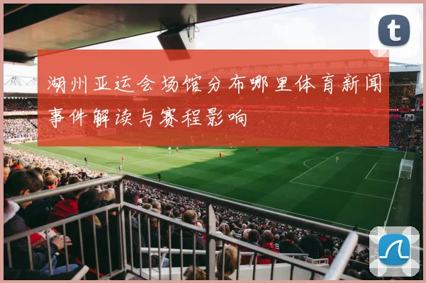 湖州亚运会场馆分布哪里体育新闻事件解读与赛程影响