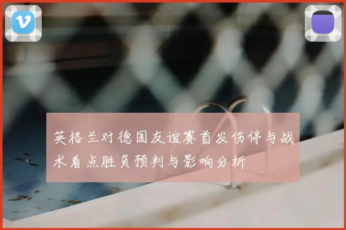 英格兰对德国友谊赛首发伤停与战术看点胜负预判与影响分析