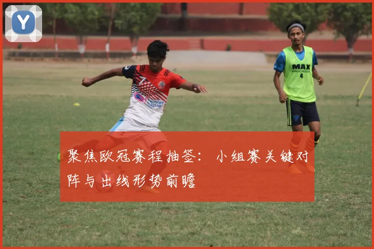 聚焦欧冠赛程抽签：小组赛关键对阵与出线形势前瞻