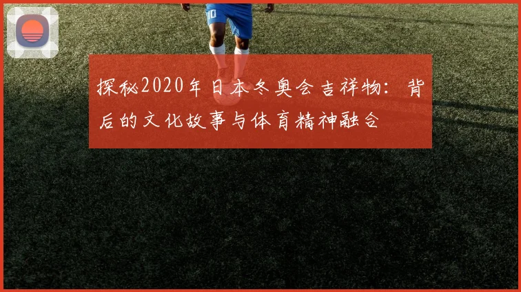 探秘2020年日本冬奥会吉祥物：背后的文化故事与体育精神融合