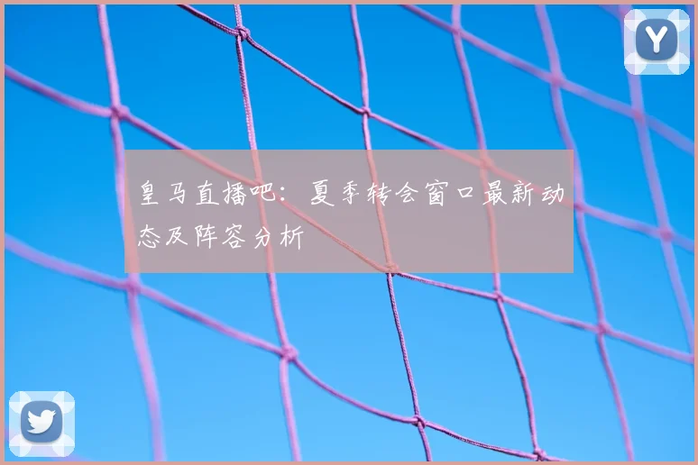 皇马直播吧：夏季转会窗口最新动态及阵容分析