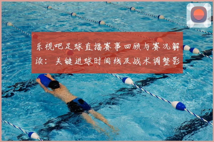 乐视吧足球直播赛事回顾与赛况解读：关键进球时间线及战术调整影响