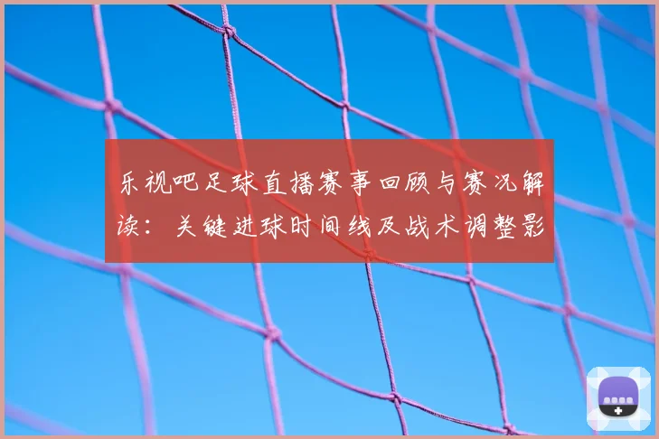 乐视吧足球直播赛事回顾与赛况解读：关键进球时间线及战术调整影响