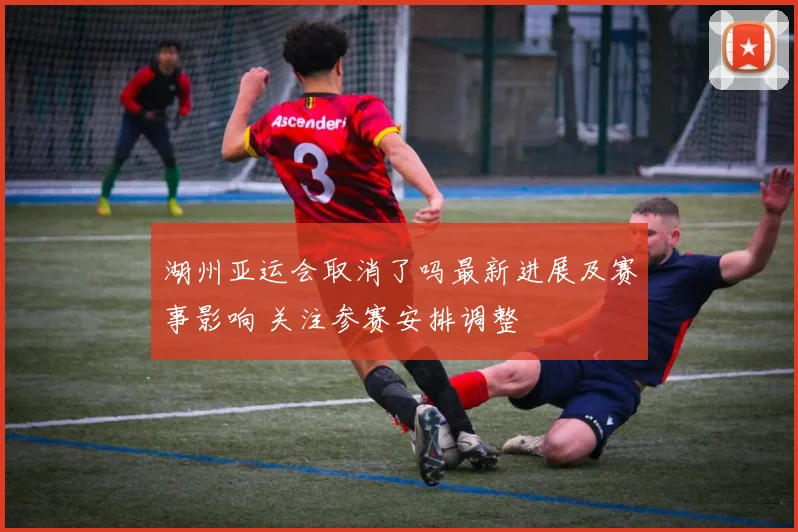湖州亚运会取消了吗最新进展及赛事影响 关注参赛安排调整
